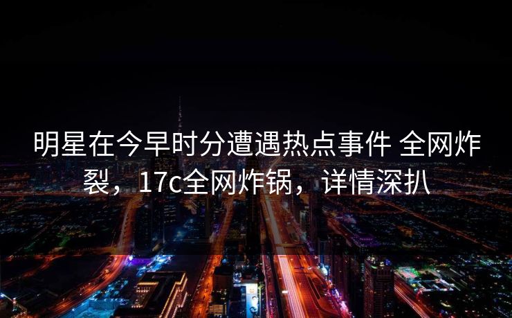 明星在今早时分遭遇热点事件 全网炸裂，17c全网炸锅，详情深扒